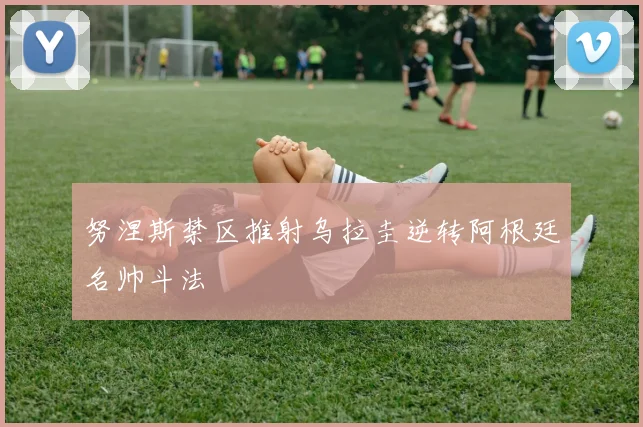 努涅斯禁区推射乌拉圭逆转阿根廷名帅斗法