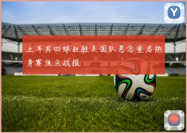土耳其四球狂胜美国队悬念重启热身赛焦点战报