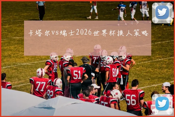 卡塔尔vs瑞士2026世界杯换人策略