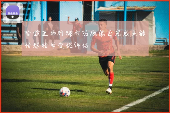 哈兹里面对瑞典防线能否完成关键传球赔率变化评估