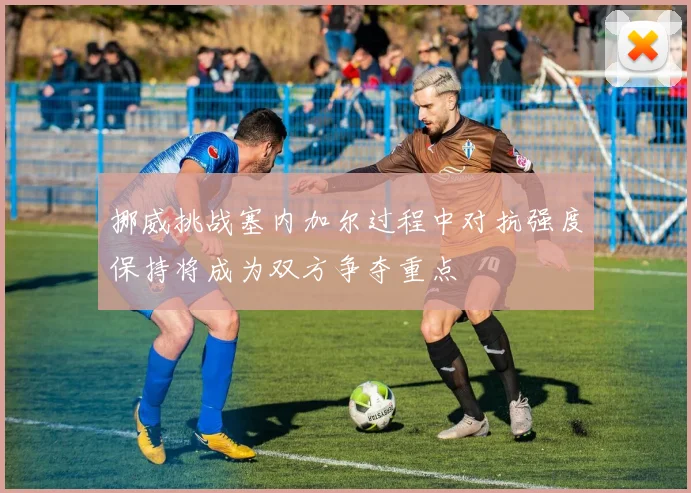 挪威挑战塞内加尔过程中对抗强度保持将成为双方争夺重点