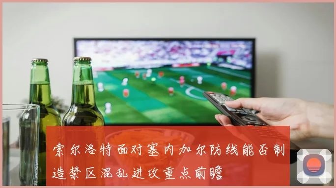 索尔洛特面对塞内加尔防线能否制造禁区混乱进攻重点前瞻