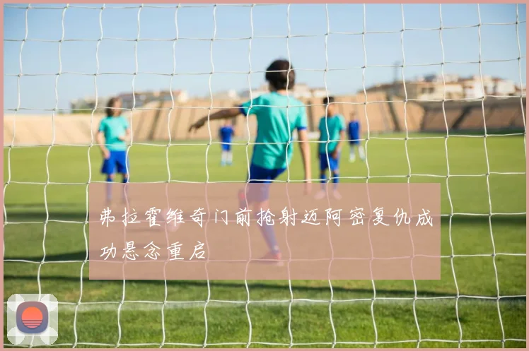 弗拉霍维奇门前抢射迈阿密复仇成功悬念重启