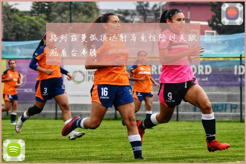 格列兹曼弧顶远射马竞惊险过关欧冠看台沸腾
