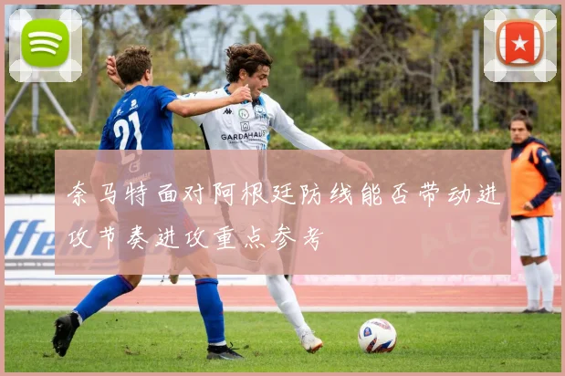 奈马特面对阿根廷防线能否带动进攻节奏进攻重点参考