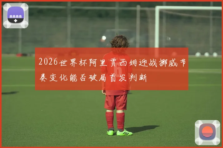2026世界杯阿里贾西姆迎战挪威节奏变化能否破局首发判断