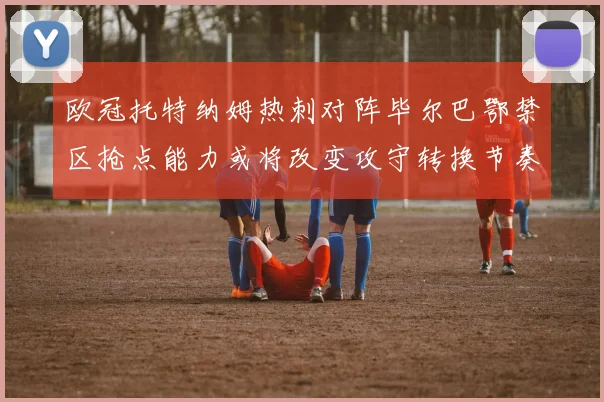 欧冠托特纳姆热刺对阵毕尔巴鄂禁区抢点能力或将改变攻守转换节奏