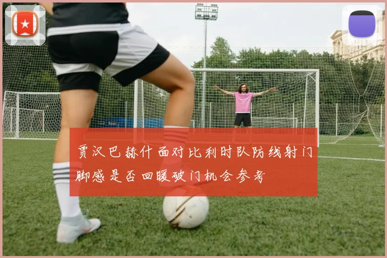贾汉巴赫什面对比利时队防线射门脚感是否回暖破门机会参考