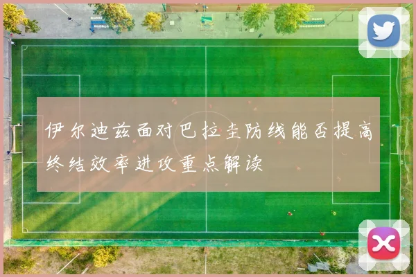 伊尔迪兹面对巴拉圭防线能否提高终结效率进攻重点解读