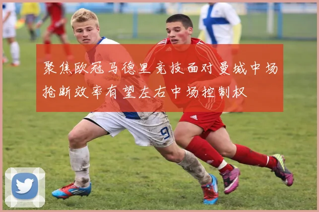 聚焦欧冠马德里竞技面对曼城中场抢断效率有望左右中场控制权