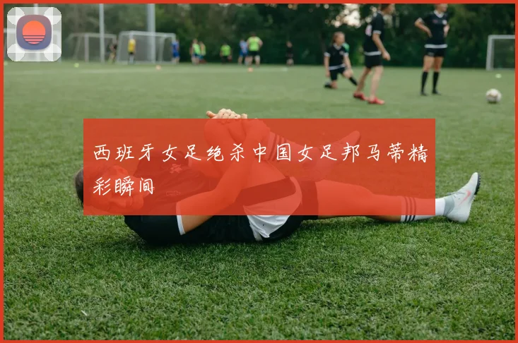 西班牙女足绝杀中国女足邦马蒂精彩瞬间