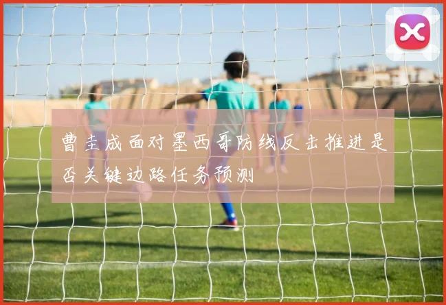曹圭成面对墨西哥防线反击推进是否关键边路任务预测