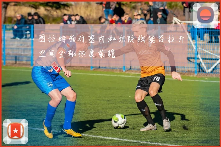图拉姆面对塞内加尔防线能否拉开空间金靴热度前瞻