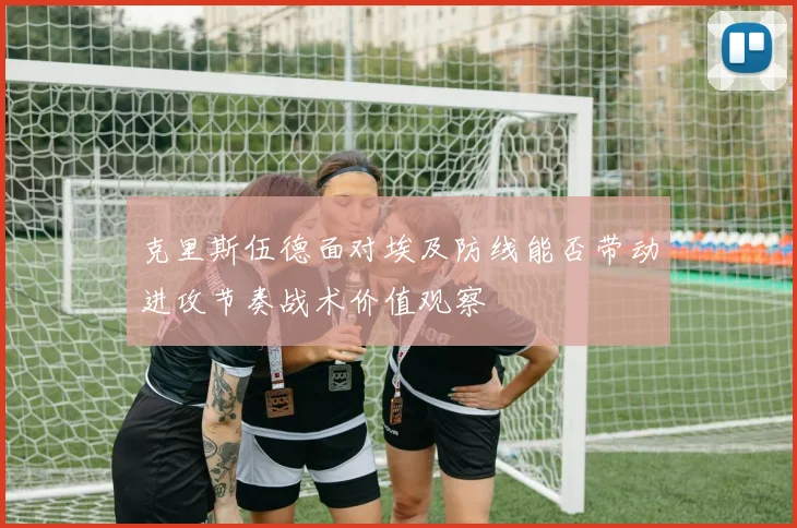 克里斯伍德面对埃及防线能否带动进攻节奏战术价值观察