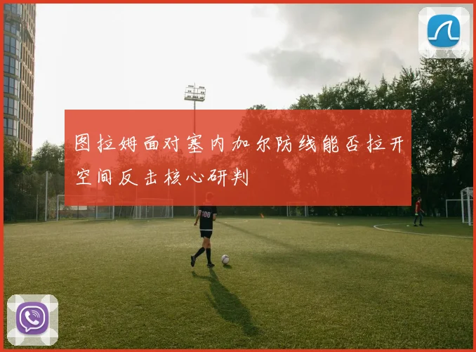 图拉姆面对塞内加尔防线能否拉开空间反击核心研判