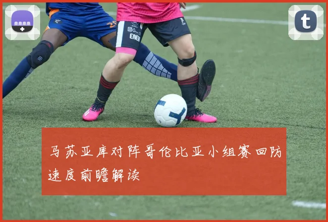 马苏亚库对阵哥伦比亚小组赛回防速度前瞻解读