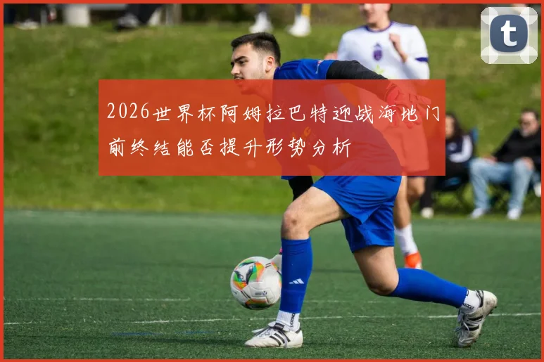 2026世界杯阿姆拉巴特迎战海地门前终结能否提升形势分析