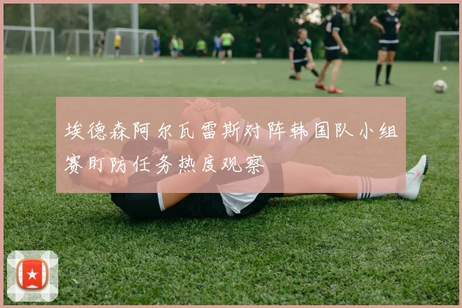 埃德森阿尔瓦雷斯对阵韩国队小组赛盯防任务热度观察
