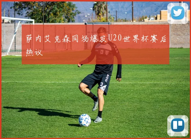 萨内艾克森同场爆发U20世界杯赛后热议
