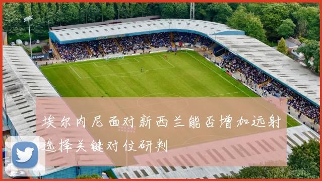 埃尔内尼面对新西兰能否增加远射选择关键对位研判