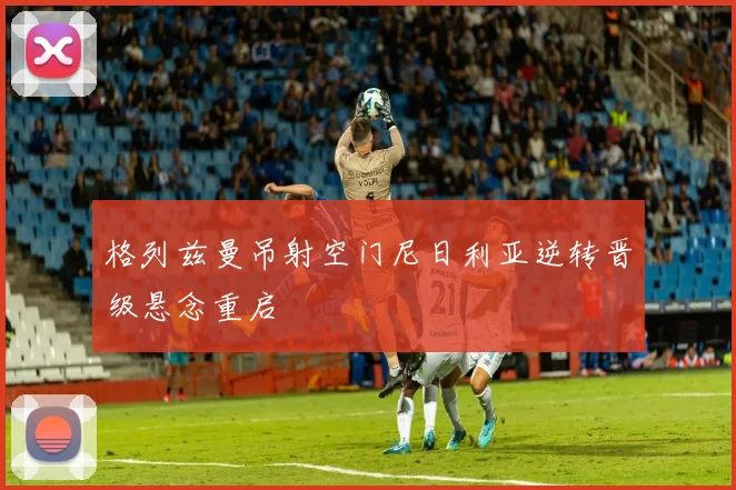 格列兹曼吊射空门尼日利亚逆转晋级悬念重启