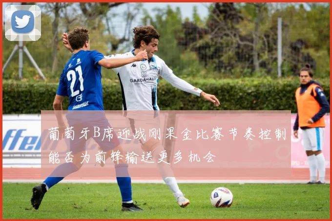 葡萄牙B席迎战刚果金比赛节奏控制能否为前锋输送更多机会