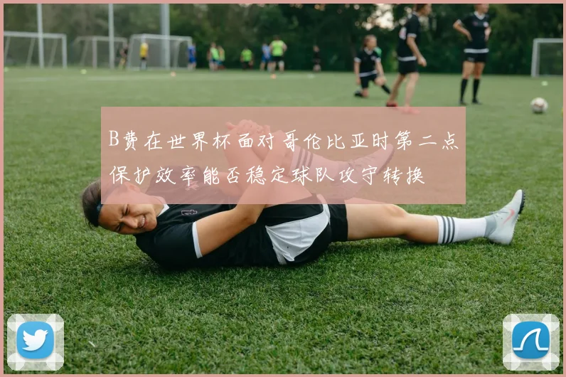 B费在世界杯面对哥伦比亚时第二点保护效率能否稳定球队攻守转换
