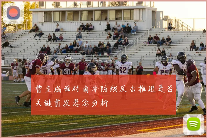 曹圭成面对南非防线反击推进是否关键首发悬念分析