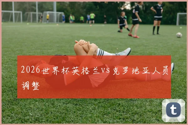 2026世界杯英格兰vs克罗地亚人员调整