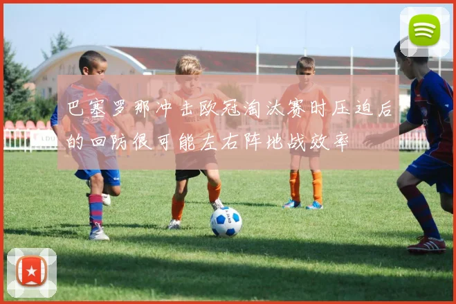 巴塞罗那冲击欧冠淘汰赛时压迫后的回防很可能左右阵地战效率
