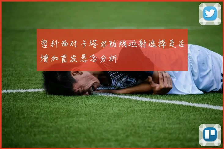 哲科面对卡塔尔防线远射选择是否增加首发悬念分析