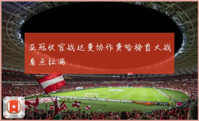 亚冠收官战达曼协作费哈榜首大战看点拉满