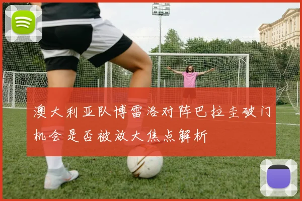 澳大利亚队博雷洛对阵巴拉圭破门机会是否被放大焦点解析