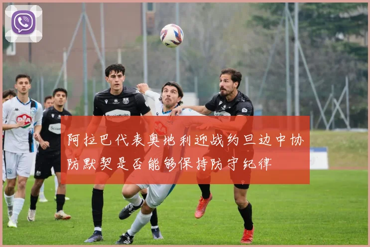 阿拉巴代表奥地利迎战约旦边中协防默契是否能够保持防守纪律