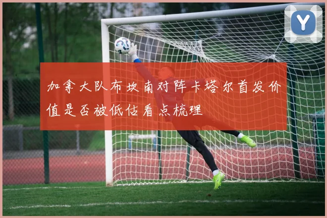 加拿大队布坎南对阵卡塔尔首发价值是否被低估看点梳理