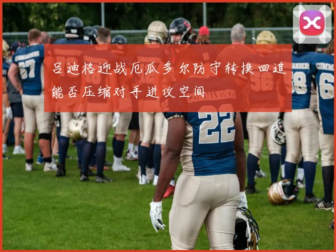 吕迪格迎战厄瓜多尔防守转换回追能否压缩对手进攻空间