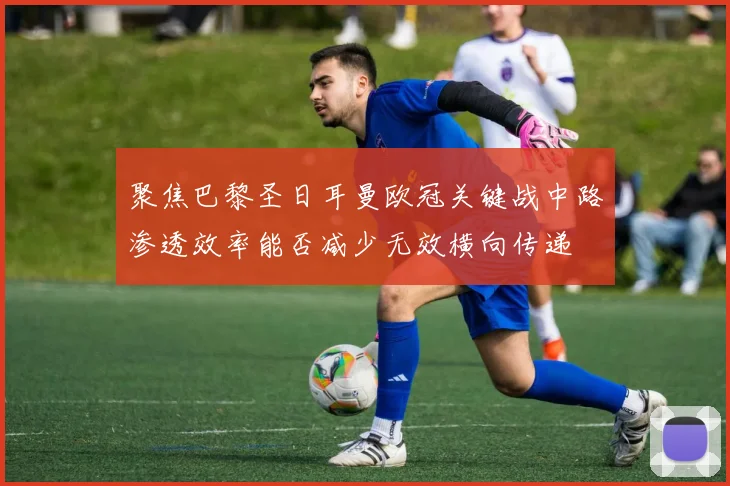 聚焦巴黎圣日耳曼欧冠关键战中路渗透效率能否减少无效横向传递