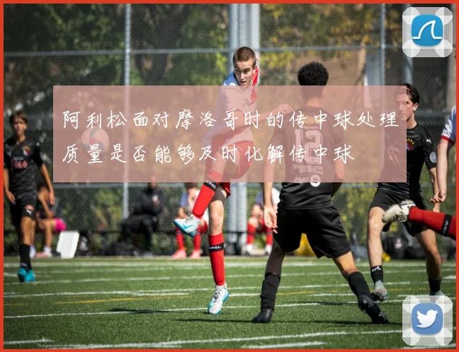 阿利松面对摩洛哥时的传中球处理质量是否能够及时化解传中球