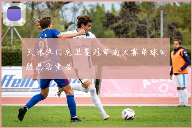 天津津门虎卫冕冠军淘汰赛角球制胜悬念重启