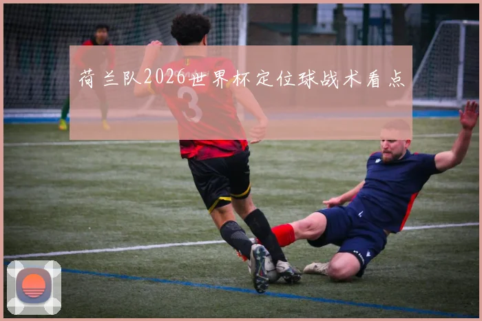 荷兰队2026世界杯定位球战术看点