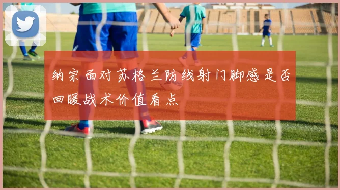 纳宗面对苏格兰防线射门脚感是否回暖战术价值看点