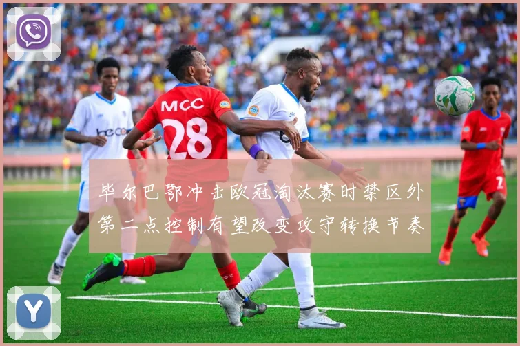 毕尔巴鄂冲击欧冠淘汰赛时禁区外第二点控制有望改变攻守转换节奏