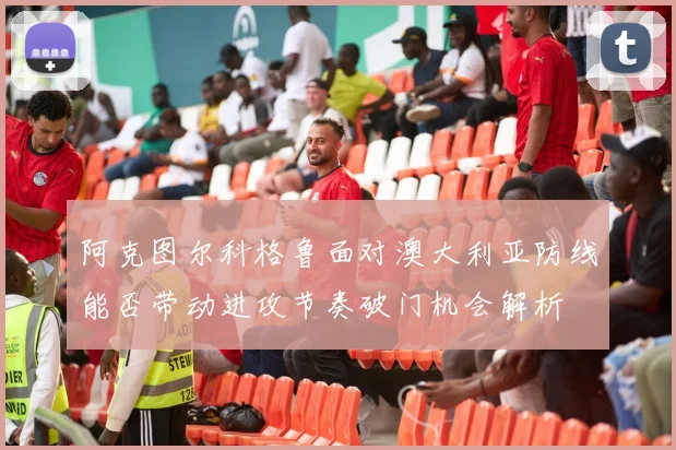 阿克图尔科格鲁面对澳大利亚防线能否带动进攻节奏破门机会解析