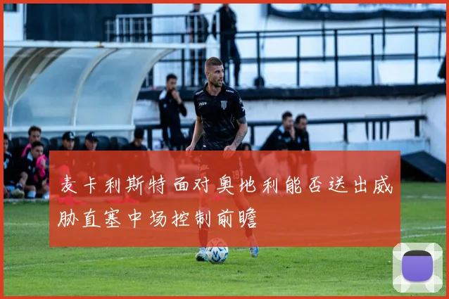 麦卡利斯特面对奥地利能否送出威胁直塞中场控制前瞻