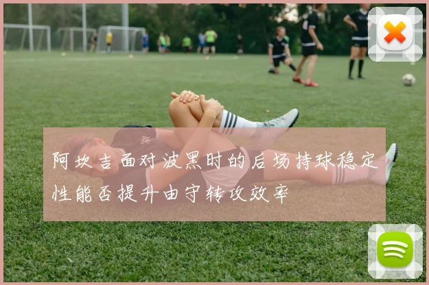 阿坎吉面对波黑时的后场持球稳定性能否提升由守转攻效率