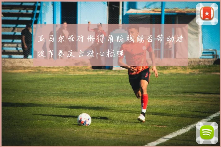 亚马尔面对佛得角防线能否带动进攻节奏反击核心梳理