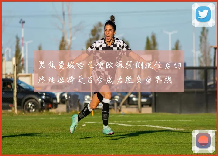 聚焦曼城哈兰德欧冠弱侧换位后的终结选择是否会成为胜负分界线